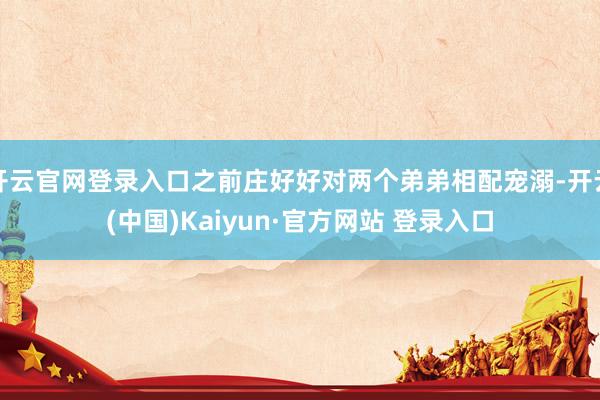 开云官网登录入口之前庄好好对两个弟弟相配宠溺-开云(中国)Kaiyun·官方网站 登录入口