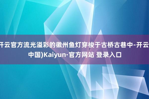 开云官方流光溢彩的徽州鱼灯穿梭于古桥古巷中-开云(中国)Kaiyun·官方网站 登录入口