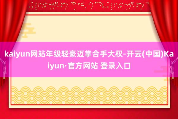 kaiyun网站年级轻豪迈掌合手大权-开云(中国)Kaiyun·官方网站 登录入口