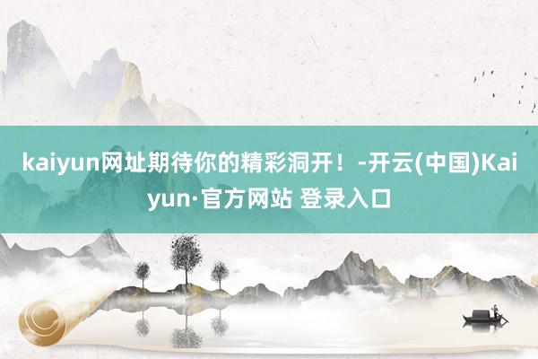 kaiyun网址期待你的精彩洞开！-开云(中国)Kaiyun·官方网站 登录入口