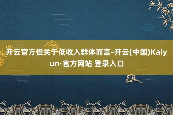 开云官方但关于低收入群体而言-开云(中国)Kaiyun·官方网站 登录入口