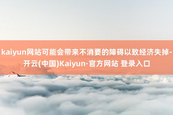 kaiyun网站可能会带来不消要的障碍以致经济失掉-开云(中国)Kaiyun·官方网站 登录入口