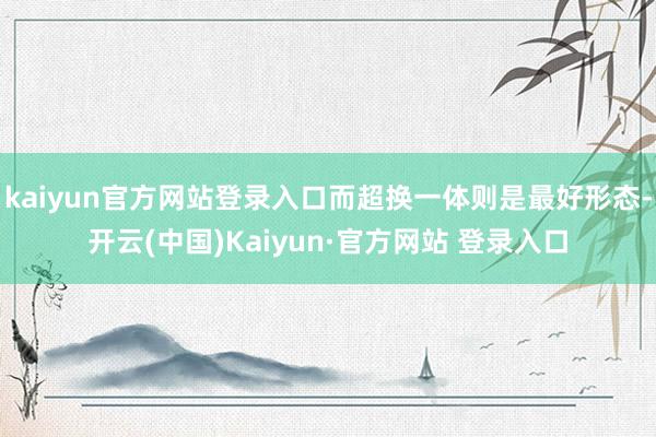 kaiyun官方网站登录入口而超换一体则是最好形态-开云(中国)Kaiyun·官方网站 登录入口