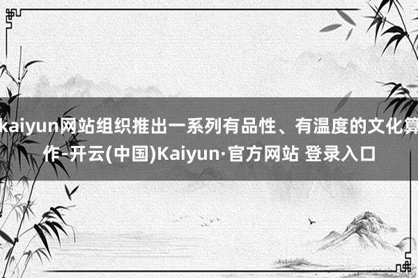 kaiyun网站组织推出一系列有品性、有温度的文化算作-开云(中国)Kaiyun·官方网站 登录入口