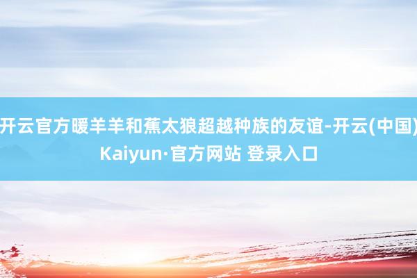 开云官方暖羊羊和蕉太狼超越种族的友谊-开云(中国)Kaiyun·官方网站 登录入口