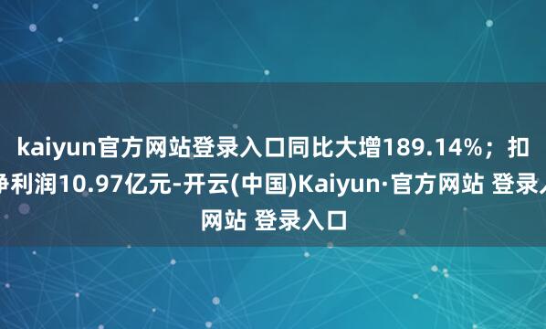 kaiyun官方网站登录入口同比大增189.14%；扣非净利润10.97亿元-开云(中国)Kaiyun·官方网站 登录入口