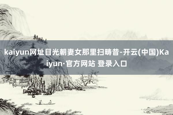 kaiyun网址目光朝妻女那里扫畴昔-开云(中国)Kaiyun·官方网站 登录入口