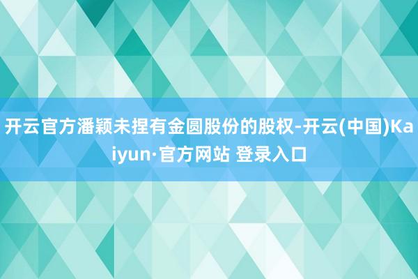 开云官方潘颖未捏有金圆股份的股权-开云(中国)Kaiyun·官方网站 登录入口