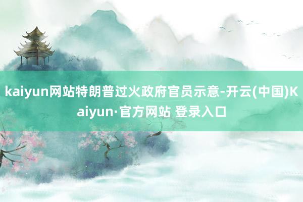 kaiyun网站特朗普过火政府官员示意-开云(中国)Kaiyun·官方网站 登录入口