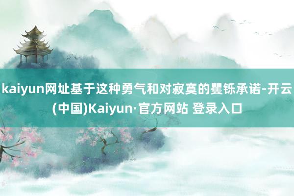 kaiyun网址基于这种勇气和对寂寞的矍铄承诺-开云(中国)Kaiyun·官方网站 登录入口