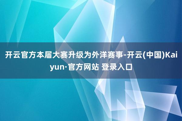 开云官方本届大赛升级为外洋赛事-开云(中国)Kaiyun·官方网站 登录入口