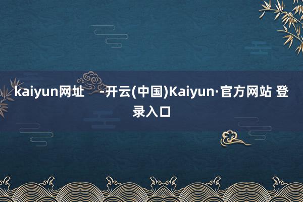 kaiyun网址    -开云(中国)Kaiyun·官方网站 登录入口