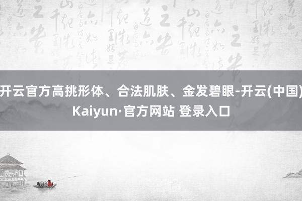 开云官方高挑形体、合法肌肤、金发碧眼-开云(中国)Kaiyun·官方网站 登录入口