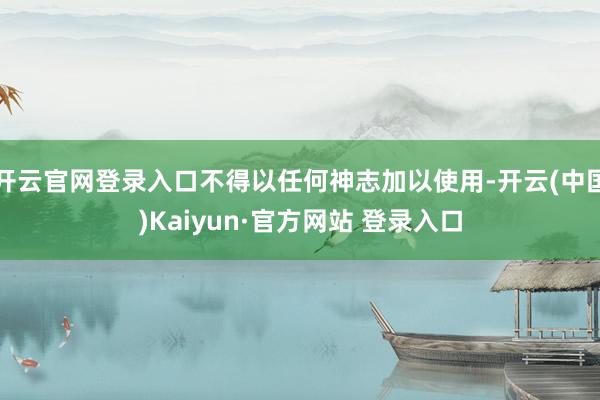 开云官网登录入口不得以任何神志加以使用-开云(中国)Kaiyun·官方网站 登录入口