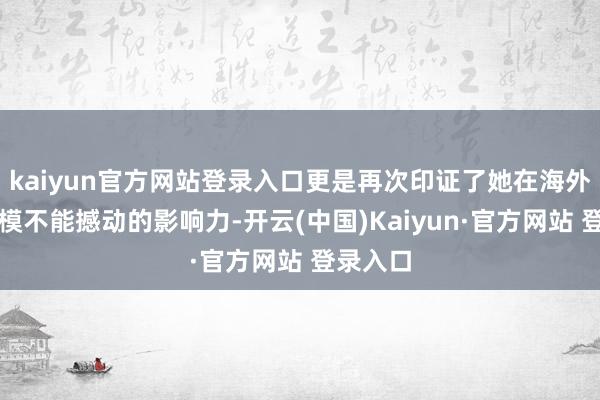 kaiyun官方网站登录入口更是再次印证了她在海外先锋规模不能撼动的影响力-开云(中国)Kaiyun·官方网站 登录入口