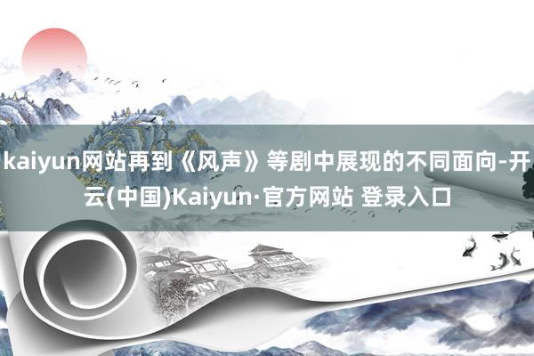 kaiyun网站再到《风声》等剧中展现的不同面向-开云(中国)Kaiyun·官方网站 登录入口