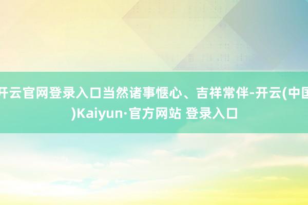 开云官网登录入口当然诸事惬心、吉祥常伴-开云(中国)Kaiyun·官方网站 登录入口