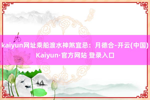 kaiyun网址乘船渡水神煞宜忌：月德合-开云(中国)Kaiyun·官方网站 登录入口