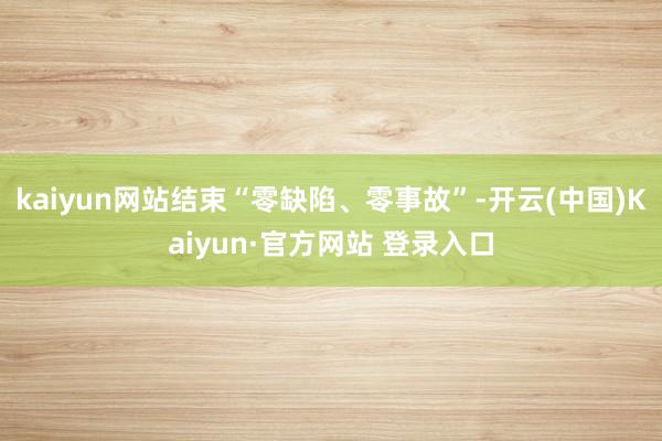 kaiyun网站结束“零缺陷、零事故”-开云(中国)Kaiyun·官方网站 登录入口