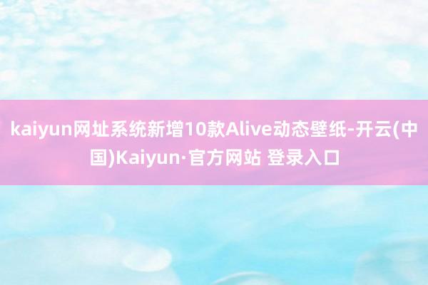 kaiyun网址系统新增10款Alive动态壁纸-开云(中国)Kaiyun·官方网站 登录入口