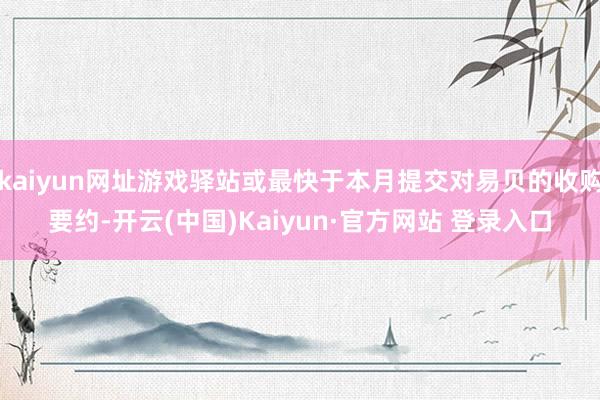 kaiyun网址游戏驿站或最快于本月提交对易贝的收购要约-开云(中国)Kaiyun·官方网站 登录入口