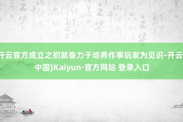 开云官方成立之初就奋力于培养作事玩家为见识-开云(中国)Kaiyun·官方网站 登录入口