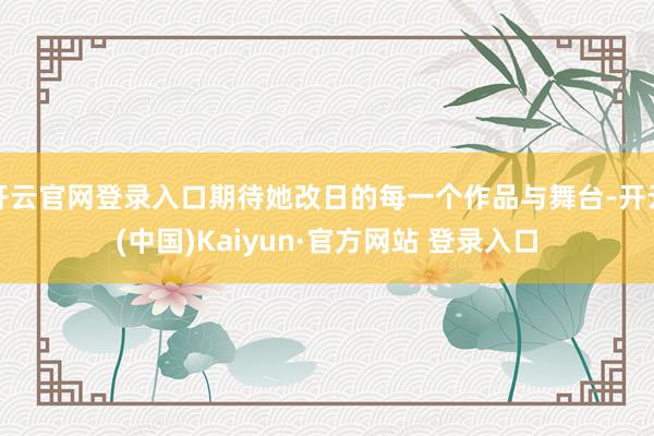 开云官网登录入口期待她改日的每一个作品与舞台-开云(中国)Kaiyun·官方网站 登录入口