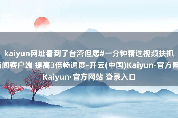 kaiyun网址看到了台湾但愿#一分钟精选视频扶抓筹谋#大开新闻客户端 提高3倍畅通度-开云(中国)Kaiyun·官方网站 登录入口