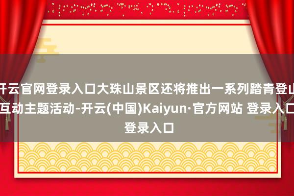 开云官网登录入口大珠山景区还将推出一系列踏青登山互动主题活动-开云(中国)Kaiyun·官方网站 登录入口