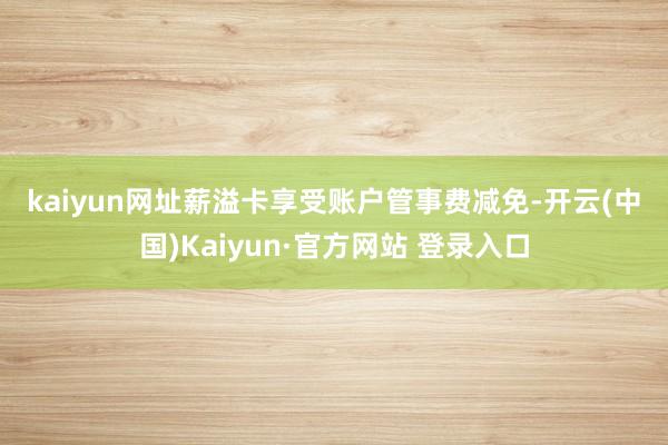 kaiyun网址　　薪溢卡　　享受账户管事费减免-开云(中国)Kaiyun·官方网站 登录入口