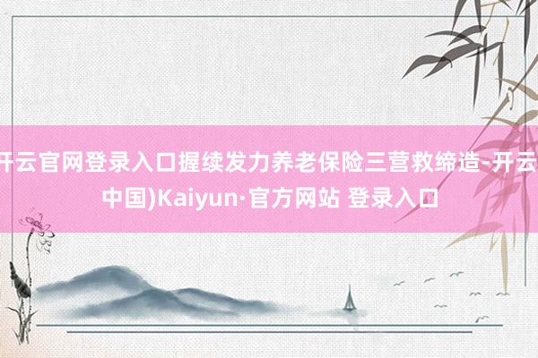 开云官网登录入口握续发力养老保险三营救缔造-开云(中国)Kaiyun·官方网站 登录入口