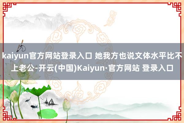kaiyun官方网站登录入口 她我方也说文体水平比不上老公-开云(中国)Kaiyun·官方网站 登录入口