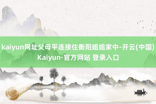kaiyun网址父母平连接住衡阳姐姐家中-开云(中国)Kaiyun·官方网站 登录入口