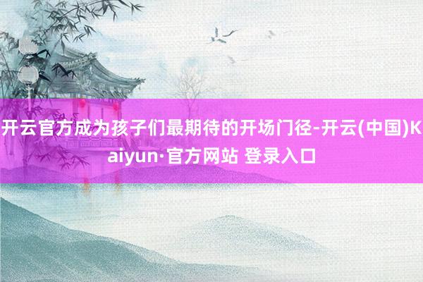 开云官方成为孩子们最期待的开场门径-开云(中国)Kaiyun·官方网站 登录入口