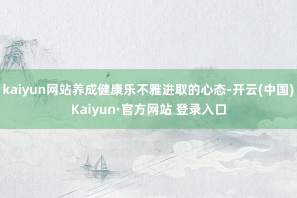 kaiyun网站养成健康乐不雅进取的心态-开云(中国)Kaiyun·官方网站 登录入口