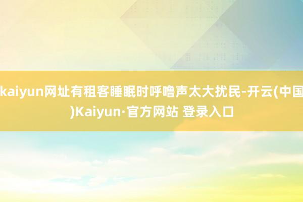kaiyun网址有租客睡眠时呼噜声太大扰民-开云(中国)Kaiyun·官方网站 登录入口