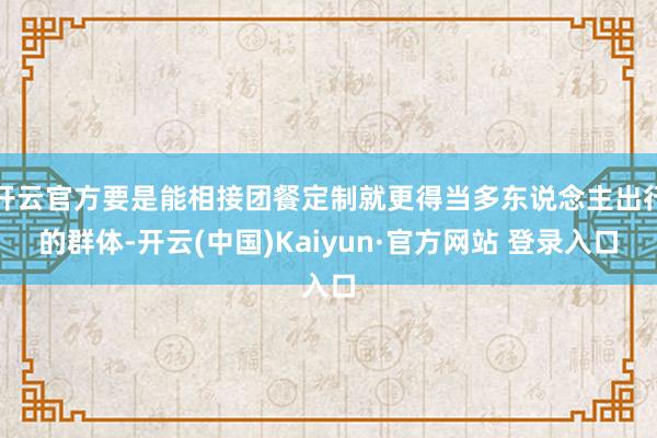 开云官方要是能相接团餐定制就更得当多东说念主出行的群体-开云(中国)Kaiyun·官方网站 登录入口