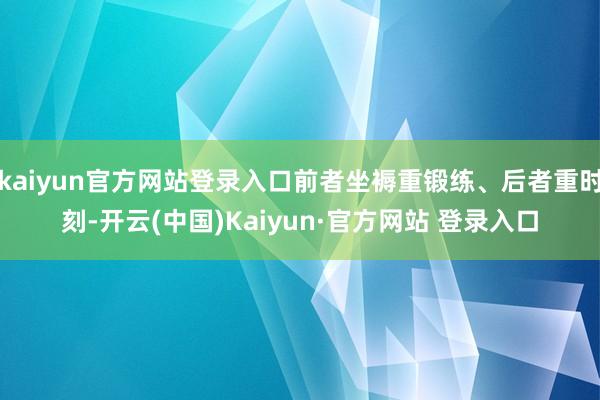 kaiyun官方网站登录入口前者坐褥重锻练、后者重时刻-开云(中国)Kaiyun·官方网站 登录入口