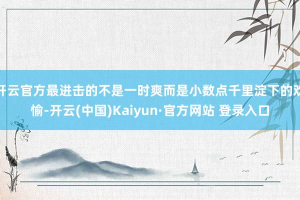 开云官方最进击的不是一时爽而是小数点千里淀下的欢愉-开云(中国)Kaiyun·官方网站 登录入口