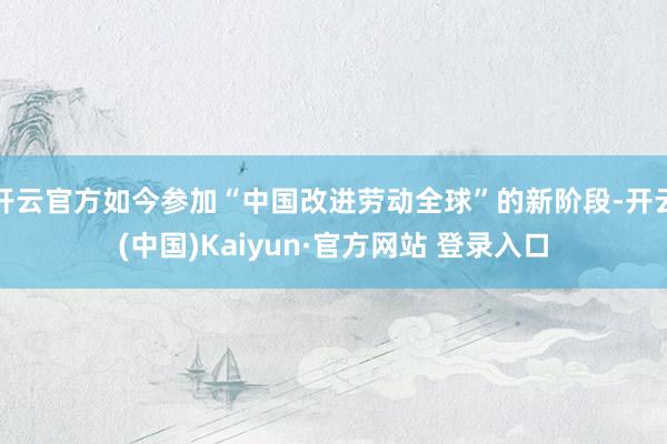 开云官方如今参加“中国改进劳动全球”的新阶段-开云(中国)Kaiyun·官方网站 登录入口