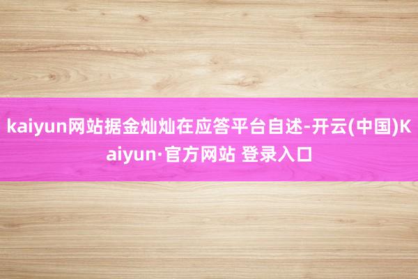 kaiyun网站据金灿灿在应答平台自述-开云(中国)Kaiyun·官方网站 登录入口