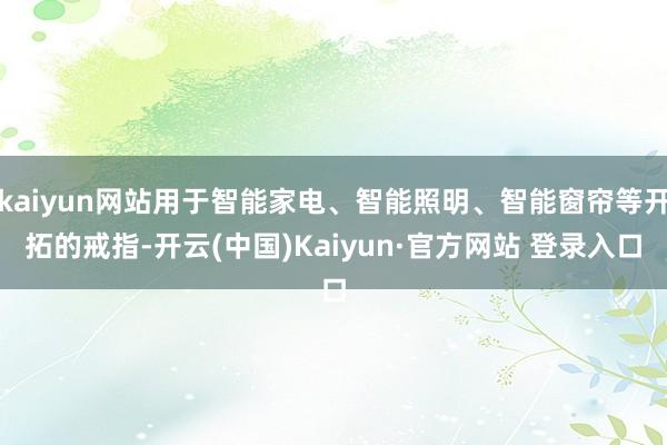 kaiyun网站用于智能家电、智能照明、智能窗帘等开拓的戒指-开云(中国)Kaiyun·官方网站 登录入口