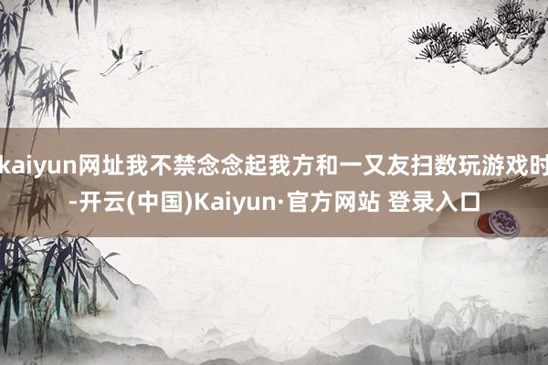 kaiyun网址我不禁念念起我方和一又友扫数玩游戏时-开云(中国)Kaiyun·官方网站 登录入口