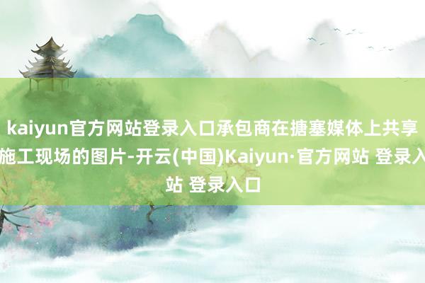 kaiyun官方网站登录入口承包商在搪塞媒体上共享了施工现场的图片-开云(中国)Kaiyun·官方网站 登录入口