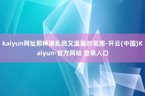 kaiyun网址那种淆乱而又温馨的氛围-开云(中国)Kaiyun·官方网站 登录入口