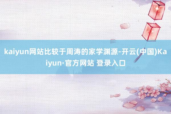 kaiyun网站比较于周涛的家学渊源-开云(中国)Kaiyun·官方网站 登录入口