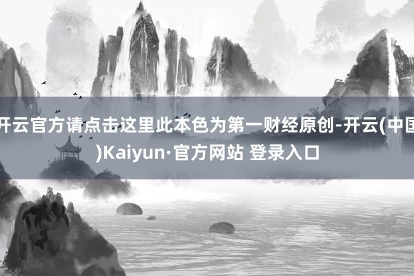 开云官方请点击这里此本色为第一财经原创-开云(中国)Kaiyun·官方网站 登录入口
