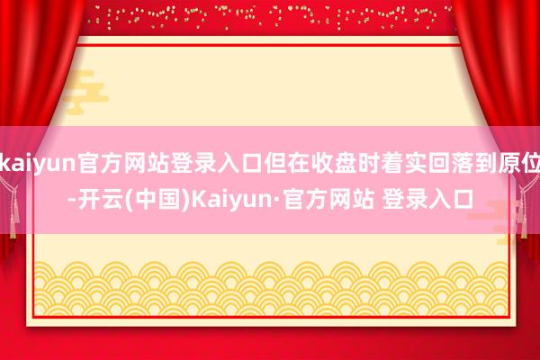kaiyun官方网站登录入口但在收盘时着实回落到原位-开云(中国)Kaiyun·官方网站 登录入口