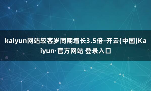 kaiyun网站较客岁同期增长3.5倍-开云(中国)Kaiyun·官方网站 登录入口