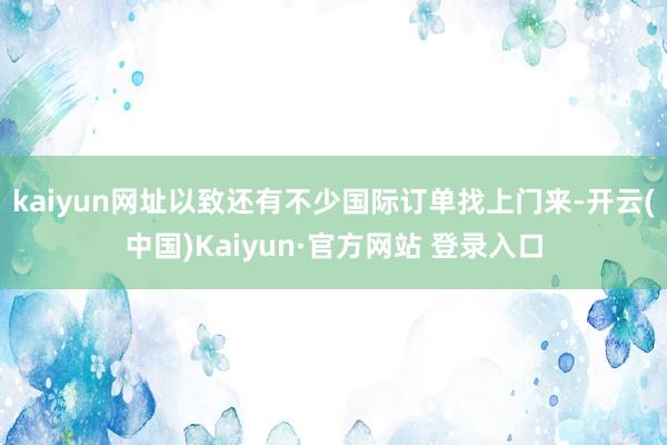 kaiyun网址以致还有不少国际订单找上门来-开云(中国)Kaiyun·官方网站 登录入口